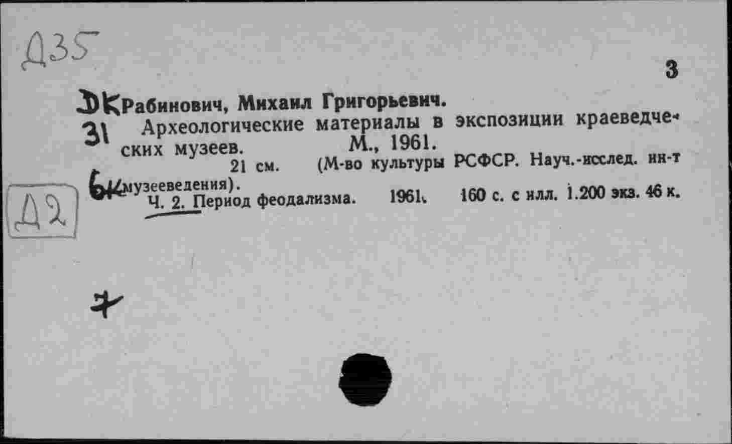 ﻿д.^
ЗЖРабинович, Михаил Григорьевич.
з
Археологические материалы в ских музеев.	м., 1961.
t	21 см. (М-во культуры
Со^музееведения).
Ч. 2. Период феодализма. 1«>к
экспозиции краеведче*
РСФСР. Науч.-исслед. ин-т
160 с. с илл. 1.200 экз. 46 к.